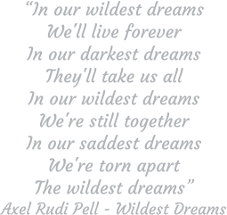 “In our wildest dreams We'll live forever In our darkest dreams They'll take us all In our wildest dreams We're still together In our saddest dreams We're torn apart The wildest dreams” Axel Rudi Pell - Wildest Dreams